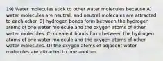 19) Water molecules stick to other water molecules because A) water molecules are neutral, and neutral molecules are attracted to each other. B) hydrogen bonds form between the hydrogen atoms of one water molecule and the oxygen atoms of other water molecules. C) covalent bonds form between the hydrogen atoms of one water molecule and the oxygen atoms of other water molecules. D) the oxygen atoms of adjacent water molecules are attracted to one another.