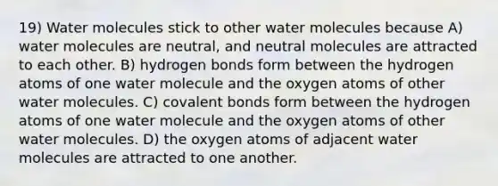 19) Water molecules stick to other water molecules because A) water molecules are neutral, and neutral molecules are attracted to each other. B) hydrogen bonds form between the hydrogen atoms of one water molecule and the oxygen atoms of other water molecules. C) covalent bonds form between the hydrogen atoms of one water molecule and the oxygen atoms of other water molecules. D) the oxygen atoms of adjacent water molecules are attracted to one another.