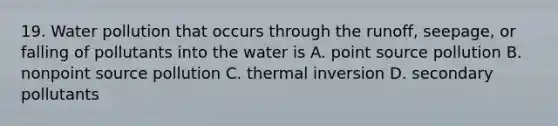 19. Water pollution that occurs through the runoff, seepage, or falling of pollutants into the water is A. point source pollution B. nonpoint source pollution C. thermal inversion D. secondary pollutants