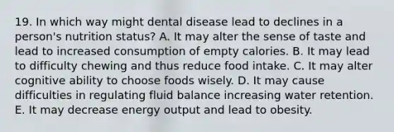 19. In which way might dental disease lead to declines in a person's nutrition status? A. It may alter the sense of taste and lead to increased consumption of empty calories. B. It may lead to difficulty chewing and thus reduce food intake. C. It may alter cognitive ability to choose foods wisely. D. It may cause difficulties in regulating fluid balance increasing water retention. E. It may decrease energy output and lead to obesity.