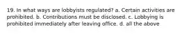 19. In what ways are lobbyists regulated? a. Certain activities are prohibited. b. Contributions must be disclosed. c. Lobbying is prohibited immediately after leaving office. d. all the above