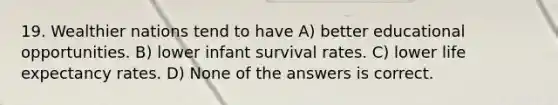 19. Wealthier nations tend to have A) better educational opportunities. B) lower infant survival rates. C) lower life expectancy rates. D) None of the answers is correct.