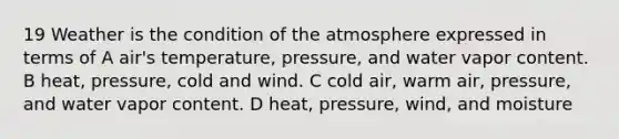 19 Weather is the condition of the atmosphere expressed in terms of A air's temperature, pressure, and water vapor content. B heat, pressure, cold and wind. C cold air, warm air, pressure, and water vapor content. D heat, pressure, wind, and moisture