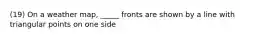 (19) On a weather map, _____ fronts are shown by a line with triangular points on one side