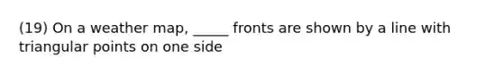 (19) On a weather map, _____ fronts are shown by a line with triangular points on one side