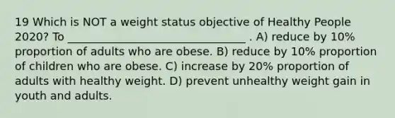 19 Which is NOT a weight status objective of Healthy People 2020? To ________________________________ . A) reduce by 10% proportion of adults who are obese. B) reduce by 10% proportion of children who are obese. C) increase by 20% proportion of adults with healthy weight. D) prevent unhealthy weight gain in youth and adults.