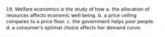 19. Welfare economics is the study of how a. the allocation of resources affects economic well-being. b. a price ceiling compares to a price floor. c. the government helps poor people. d. a consumer's optimal choice affects her demand curve.