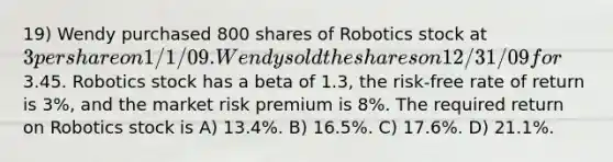 19) Wendy purchased 800 shares of Robotics stock at 3 per share on 1/1/09. Wendy sold the shares on 12/31/09 for3.45. Robotics stock has a beta of 1.3, the risk-free rate of return is 3%, and the market risk premium is 8%. The required return on Robotics stock is A) 13.4%. B) 16.5%. C) 17.6%. D) 21.1%.