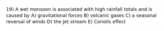 19) A wet monsoon is associated with high rainfall totals and is caused by A) gravitational forces B) volcanic gases C) a seasonal reversal of winds D) the Jet stream E) Coriolis effect