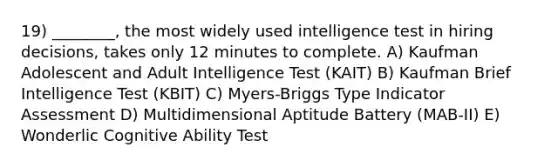 19) ________, the most widely used intelligence test in hiring decisions, takes only 12 minutes to complete. A) Kaufman Adolescent and Adult Intelligence Test (KAIT) B) Kaufman Brief Intelligence Test (KBIT) C) Myers-Briggs Type Indicator Assessment D) Multidimensional Aptitude Battery (MAB-II) E) Wonderlic Cognitive Ability Test