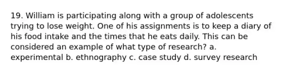 19. William is participating along with a group of adolescents trying to lose weight. One of his assignments is to keep a diary of his food intake and the times that he eats daily. This can be considered an example of what type of research? a. experimental b. ethnography c. case study d. survey research