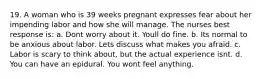 19. A woman who is 39 weeks pregnant expresses fear about her impending labor and how she will manage. The nurses best response is: a. Dont worry about it. Youll do fine. b. Its normal to be anxious about labor. Lets discuss what makes you afraid. c. Labor is scary to think about, but the actual experience isnt. d. You can have an epidural. You wont feel anything.