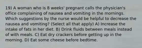 19) A woman who is 8 weeks' pregnant calls the physician's office complaining of nausea and vomiting in the mornings. Which suggestions by the nurse would be helpful to decrease the nausea and vomiting? (Select all that apply) A) Increase the intake of fats in her diet. B) Drink fluids between meals instead of with meals. C) Eat dry crackers before getting up in the morning. D) Eat some cheese before bedtime.