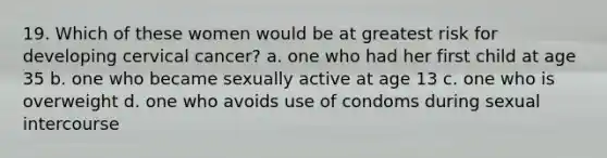 19. Which of these women would be at greatest risk for developing cervical cancer? a. one who had her first child at age 35 b. one who became sexually active at age 13 c. one who is overweight d. one who avoids use of condoms during sexual intercourse