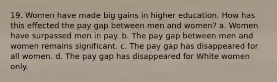 19. Women have made big gains in higher education. How has this effected the pay gap between men and women? a. Women have surpassed men in pay. b. The pay gap between men and women remains significant. c. The pay gap has disappeared for all women. d. The pay gap has disappeared for White women only.