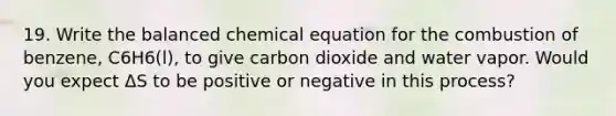 19. Write the balanced chemical equation for the combustion of benzene, C6H6(l), to give carbon dioxide and water vapor. Would you expect ΔS to be positive or negative in this process?