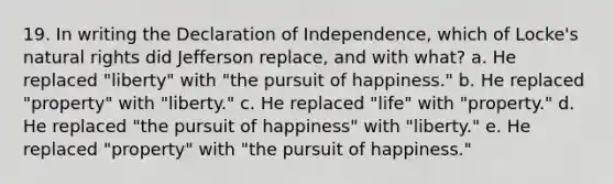 19. In writing the Declaration of Independence, which of Locke's natural rights did Jefferson replace, and with what? a. He replaced "liberty" with "the pursuit of happiness." b. He replaced "property" with "liberty." c. He replaced "life" with "property." d. He replaced "the pursuit of happiness" with "liberty." e. He replaced "property" with "the pursuit of happiness."