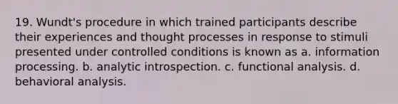 19. Wundt's procedure in which trained participants describe their experiences and thought processes in response to stimuli presented under controlled conditions is known as a. information processing. b. analytic introspection. c. functional analysis. d. behavioral analysis.