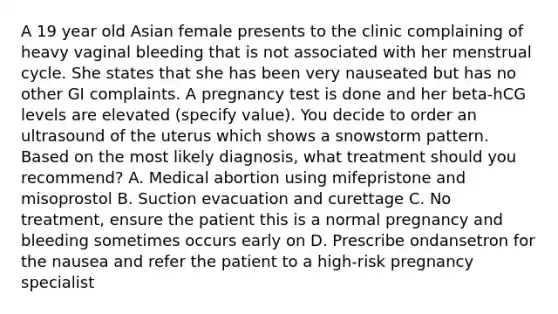 A 19 year old Asian female presents to the clinic complaining of heavy vaginal bleeding that is not associated with her menstrual cycle. She states that she has been very nauseated but has no other GI complaints. A pregnancy test is done and her beta-hCG levels are elevated (specify value). You decide to order an ultrasound of the uterus which shows a snowstorm pattern. Based on the most likely diagnosis, what treatment should you recommend? A. Medical abortion using mifepristone and misoprostol B. Suction evacuation and curettage C. No treatment, ensure the patient this is a normal pregnancy and bleeding sometimes occurs early on D. Prescribe ondansetron for the nausea and refer the patient to a high-risk pregnancy specialist