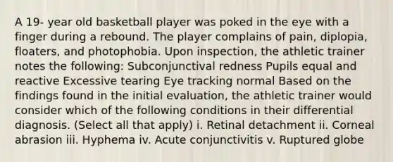 A 19- year old basketball player was poked in the eye with a finger during a rebound. The player complains of pain, diplopia, floaters, and photophobia. Upon inspection, the athletic trainer notes the following: Subconjunctival redness Pupils equal and reactive Excessive tearing Eye tracking normal Based on the findings found in the initial evaluation, the athletic trainer would consider which of the following conditions in their differential diagnosis. (Select all that apply) i. Retinal detachment ii. Corneal abrasion iii. Hyphema iv. Acute conjunctivitis v. Ruptured globe