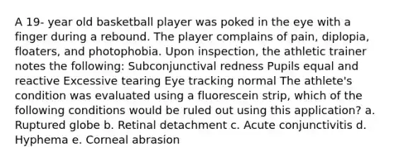 A 19- year old basketball player was poked in the eye with a finger during a rebound. The player complains of pain, diplopia, floaters, and photophobia. Upon inspection, the athletic trainer notes the following: Subconjunctival redness Pupils equal and reactive Excessive tearing Eye tracking normal The athlete's condition was evaluated using a fluorescein strip, which of the following conditions would be ruled out using this application? a. Ruptured globe b. Retinal detachment c. Acute conjunctivitis d. Hyphema e. Corneal abrasion