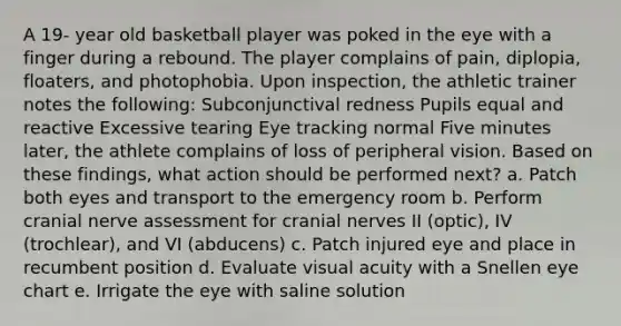 A 19- year old basketball player was poked in the eye with a finger during a rebound. The player complains of pain, diplopia, floaters, and photophobia. Upon inspection, the athletic trainer notes the following: Subconjunctival redness Pupils equal and reactive Excessive tearing Eye tracking normal Five minutes later, the athlete complains of loss of peripheral vision. Based on these findings, what action should be performed next? a. Patch both eyes and transport to the emergency room b. Perform cranial nerve assessment for cranial nerves II (optic), IV (trochlear), and VI (abducens) c. Patch injured eye and place in recumbent position d. Evaluate visual acuity with a Snellen eye chart e. Irrigate the eye with saline solution