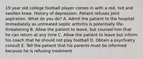 19 year old college football player comes in with a red, hot and swollen knee. History of depression. Patient refuses joint aspiration. What do you do? A. Admit the patient to the hospital immediately as untreated septic arthritis is potentially life-threatening B. Allow the patient to leave, but counsel him that he can return at any time C. Allow the patient to leave but inform his coach that he should not play football D. Obtain a psychiatry consult E. Tell the patient that his parents must be informed because he is refusing treatment