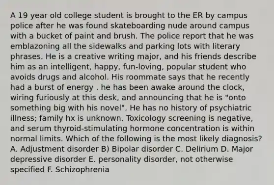 A 19 year old college student is brought to the ER by campus police after he was found skateboarding nude around campus with a bucket of paint and brush. The police report that he was emblazoning all the sidewalks and parking lots with literary phrases. He is a creative writing major, and his friends describe him as an intelligent, happy, fun-loving, popular student who avoids drugs and alcohol. His roommate says that he recently had a burst of energy . he has been awake around the clock, wiring furiously at this desk, and announcing that he is "onto something big with his novel". He has no history of psychiatric illness; family hx is unknown. Toxicology screening is negative, and serum thyroid-stimulating hormone concentration is within normal limits. Which of the following is the most likely diagnosis? A. Adjustment disorder B) Bipolar disorder C. Delirium D. Major depressive disorder E. personality disorder, not otherwise specified F. Schizophrenia