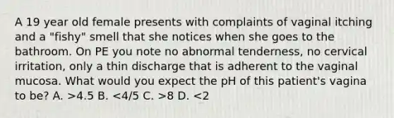 A 19 year old female presents with complaints of vaginal itching and a "fishy" smell that she notices when she goes to the bathroom. On PE you note no abnormal tenderness, no cervical irritation, only a thin discharge that is adherent to the vaginal mucosa. What would you expect the pH of this patient's vagina to be? A. >4.5 B. 8 D. <2