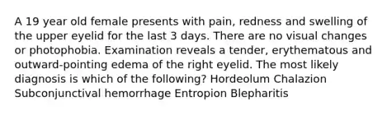 A 19 year old female presents with pain, redness and swelling of the upper eyelid for the last 3 days. There are no visual changes or photophobia. Examination reveals a tender, erythematous and outward-pointing edema of the right eyelid. The most likely diagnosis is which of the following? Hordeolum Chalazion Subconjunctival hemorrhage Entropion Blepharitis