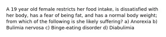 A 19 year old female restricts her food intake, is dissatisfied with her body, has a fear of being fat, and has a normal body weight; from which of the following is she likely suffering? a) Anorexia b) Bulimia nervosa c) Binge-eating disorder d) Diabulimia