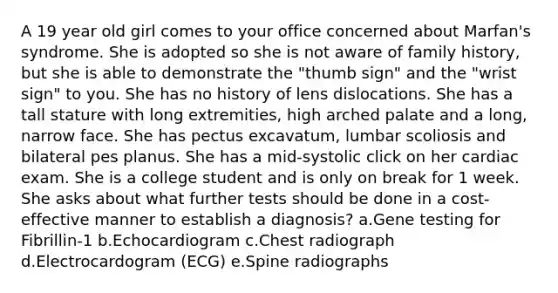 A 19 year old girl comes to your office concerned about Marfan's syndrome. She is adopted so she is not aware of family history, but she is able to demonstrate the "thumb sign" and the "wrist sign" to you. She has no history of lens dislocations. She has a tall stature with long extremities, high arched palate and a long, narrow face. She has pectus excavatum, lumbar scoliosis and bilateral pes planus. She has a mid-systolic click on her cardiac exam. She is a college student and is only on break for 1 week. She asks about what further tests should be done in a cost-effective manner to establish a diagnosis? a.Gene testing for Fibrillin-1 b.Echocardiogram c.Chest radiograph d.Electrocardogram (ECG) e.Spine radiographs