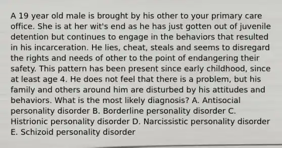 A 19 year old male is brought by his other to your primary care office. She is at her wit's end as he has just gotten out of juvenile detention but continues to engage in the behaviors that resulted in his incarceration. He lies, cheat, steals and seems to disregard the rights and needs of other to the point of endangering their safety. This pattern has been present since early childhood, since at least age 4. He does not feel that there is a problem, but his family and others around him are disturbed by his attitudes and behaviors. What is the most likely diagnosis? A. Antisocial personality disorder B. Borderline personality disorder C. Histrionic personality disorder D. Narcissistic personality disorder E. Schizoid personality disorder