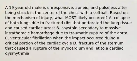 A 19 year old male is unresponsive, apneic, and pulseless after being struck in the center of the chest with a softball. Based on the mechanism of injury, what MOST likely occurred? A. collapse of both lungs due to fractured ribs that perforated the lung tissue and caused cardiac arrest B. asystole secondary to massive intrathoracic hemorrhage due to traumatic rupture of the aorta C. ventricular fibrillation when the impact occurred duing a critical portion of the cardiac cycle D. fracture of the sternum that caused a rupture of the myocardium and let to a cardiac dysrhythmia