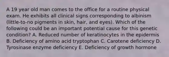 A 19 year old man comes to the office for a routine physical exam. He exhibits all clinical signs corresponding to albinism (little-to-no pigments in skin, hair, and eyes). Which of the following could be an important potential cause for this genetic condition? A. Reduced number of keratinocytes in the epidermis B. Deficiency of amino acid tryptophan C. Carotene deficiency D. Tyrosinase enzyme deficiency E. Deficiency of growth hormone