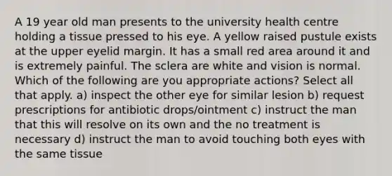 A 19 year old man presents to the university health centre holding a tissue pressed to his eye. A yellow raised pustule exists at the upper eyelid margin. It has a small red area around it and is extremely painful. The sclera are white and vision is normal. Which of the following are you appropriate actions? Select all that apply. a) inspect the other eye for similar lesion b) request prescriptions for antibiotic drops/ointment c) instruct the man that this will resolve on its own and the no treatment is necessary d) instruct the man to avoid touching both eyes with the same tissue