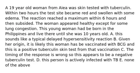 A 19 year old woman from Aiea was skin tested with tuberculin. Within two hours the test site became red and swollen with some edema. The reaction reached a maximum within 6 hours and then subsided. The woman appeared healthy except for some lung congestion. This young woman had be born in the Philippines and live there until she was 10 years old. A. this sounds like a typical delayed hypersensitivity reaction B. Given her origin, it is likely this woman has be vaccinated with BCG and this is a positive tuberculin skin test from that vaccination C. The timing of the response is wrong so this appears to be a negative tuberculin test. D. this person is actively infected with TB E. none of the above