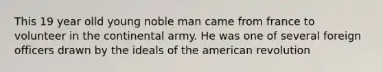 This 19 year olld young noble man came from france to volunteer in the continental army. He was one of several foreign officers drawn by the ideals of the american revolution