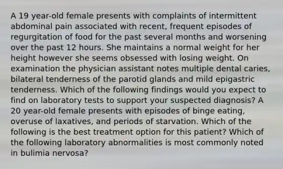 A 19 year-old female presents with complaints of intermittent abdominal pain associated with recent, frequent episodes of regurgitation of food for the past several months and worsening over the past 12 hours. She maintains a normal weight for her height however she seems obsessed with losing weight. On examination the physician assistant notes multiple dental caries, bilateral tenderness of the parotid glands and mild epigastric tenderness. Which of the following findings would you expect to find on laboratory tests to support your suspected diagnosis? A 20 year-old female presents with episodes of binge eating, overuse of laxatives, and periods of starvation. Which of the following is the best treatment option for this patient? Which of the following laboratory abnormalities is most commonly noted in bulimia nervosa?