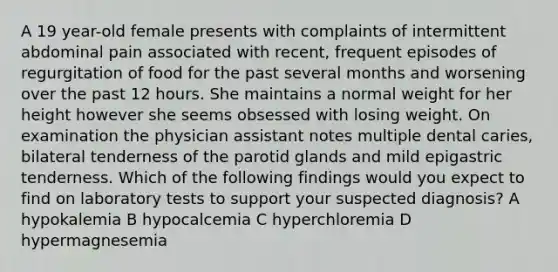 A 19 year-old female presents with complaints of intermittent abdominal pain associated with recent, frequent episodes of regurgitation of food for the past several months and worsening over the past 12 hours. She maintains a normal weight for her height however she seems obsessed with losing weight. On examination the physician assistant notes multiple dental caries, bilateral tenderness of the parotid glands and mild epigastric tenderness. Which of the following findings would you expect to find on laboratory tests to support your suspected diagnosis? A hypokalemia B hypocalcemia C hyperchloremia D hypermagnesemia