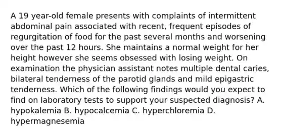 A 19 year-old female presents with complaints of intermittent abdominal pain associated with recent, frequent episodes of regurgitation of food for the past several months and worsening over the past 12 hours. She maintains a normal weight for her height however she seems obsessed with losing weight. On examination the physician assistant notes multiple dental caries, bilateral tenderness of the parotid glands and mild epigastric tenderness. Which of the following findings would you expect to find on laboratory tests to support your suspected diagnosis? A. hypokalemia B. hypocalcemia C. hyperchloremia D. hypermagnesemia