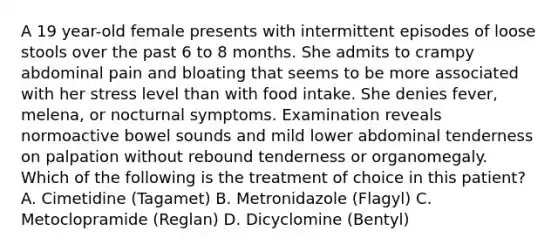 A 19 year-old female presents with intermittent episodes of loose stools over the past 6 to 8 months. She admits to crampy abdominal pain and bloating that seems to be more associated with her stress level than with food intake. She denies fever, melena, or nocturnal symptoms. Examination reveals normoactive bowel sounds and mild lower abdominal tenderness on palpation without rebound tenderness or organomegaly. Which of the following is the treatment of choice in this patient? A. Cimetidine (Tagamet) B. Metronidazole (Flagyl) C. Metoclopramide (Reglan) D. Dicyclomine (Bentyl)