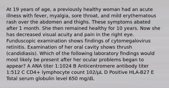 At 19 years of age, a previously healthy woman had an acute illness with fever, myalgia, sore throat, and mild erythematous rash over the abdomen and thighs. These symptoms abated after 1 month. She then remained healthy for 10 years. Now she has decreased visual acuity and pain in the right eye. Funduscopic examination shows findings of cytomegalovirus retinitis. Examination of her oral cavity shows thrush (candidiasis). Which of the following laboratory findings would most likely be present after her ocular problems began to appear? A ANA titer 1:1024 B Anticentromere antibody titer 1:512 C CD4+ lymphocyte count 102/μL D Positive HLA-B27 E Total serum globulin level 650 mg/dL