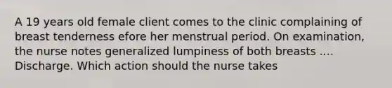 A 19 years old female client comes to the clinic complaining of breast tenderness efore her menstrual period. On examination, the nurse notes generalized lumpiness of both breasts .... Discharge. Which action should the nurse takes