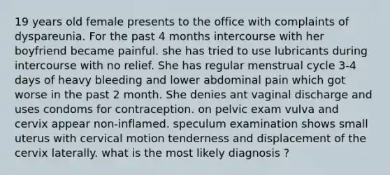 19 years old female presents to the office with complaints of dyspareunia. For the past 4 months intercourse with her boyfriend became painful. she has tried to use lubricants during intercourse with no relief. She has regular menstrual cycle 3-4 days of heavy bleeding and lower abdominal pain which got worse in the past 2 month. She denies ant vaginal discharge and uses condoms for contraception. on pelvic exam vulva and cervix appear non-inflamed. speculum examination shows small uterus with cervical motion tenderness and displacement of the cervix laterally. what is the most likely diagnosis ?