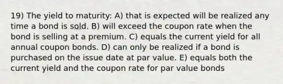 19) The yield to maturity: A) that is expected will be realized any time a bond is sold. B) will exceed the coupon rate when the bond is selling at a premium. C) equals the current yield for all annual coupon bonds. D) can only be realized if a bond is purchased on the issue date at par value. E) equals both the current yield and the coupon rate for par value bonds