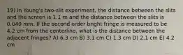 19) In Young's two-slit experiment, the distance between the slits and the screen is 1.1 m and the distance between the slits is 0.040 mm. If the second order bright fringe is measured to be 4.2 cm from the centerline, what is the distance between the adjacent fringes? A) 6.3 cm B) 3.1 cm C) 1.3 cm D) 2.1 cm E) 4.2 cm