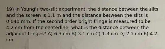 19) In Young's two-slit experiment, the distance between the slits and the screen is 1.1 m and the distance between the slits is 0.040 mm. If the second order bright fringe is measured to be 4.2 cm from the centerline, what is the distance between the adjacent fringes? A) 6.3 cm B) 3.1 cm C) 1.3 cm D) 2.1 cm E) 4.2 cm