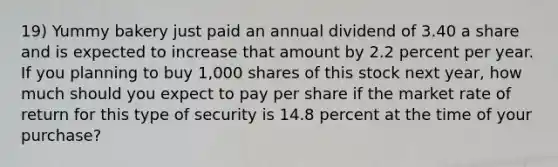 19) Yummy bakery just paid an annual dividend of 3.40 a share and is expected to increase that amount by 2.2 percent per year. If you planning to buy 1,000 shares of this stock next year, how much should you expect to pay per share if the market rate of return for this type of security is 14.8 percent at the time of your purchase?