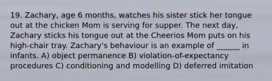 19. Zachary, age 6 months, watches his sister stick her tongue out at the chicken Mom is serving for supper. The next day, Zachary sticks his tongue out at the Cheerios Mom puts on his high-chair tray. Zachary's behaviour is an example of ______ in infants. A) object permanence B) violation-of-expectancy procedures C) conditioning and modelling D) deferred imitation